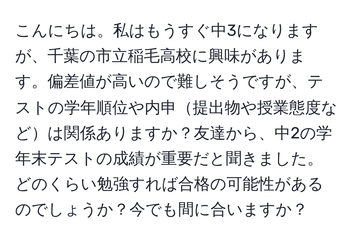 こんにちは。私はもうすぐ中3になりますが、千葉の市立稲毛高校に興味があります。偏差値が高いので難しそうですが、テストの学年順位や内申提出物や授業態度などは関係ありますか？友達から、中2の学年末テストの成績が重要だと聞きました。どのくらい勉強すれば合格の可能性があるのでしょうか？今でも間に合いますか？