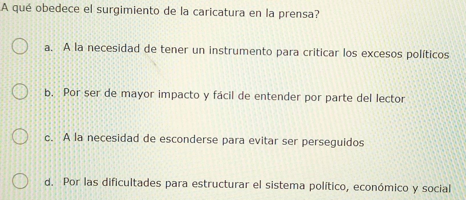 A qué obedece el surgimiento de la caricatura en la prensa?
a. A la necesidad de tener un instrumento para criticar los excesos políticos
b. Por ser de mayor impacto y fácil de entender por parte del lector
c. A la necesidad de esconderse para evitar ser perseguidos
d. Por las dificultades para estructurar el sistema político, económico y social