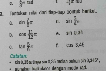  2/3 π rad t. 1frac 9π rad 
3. Tentukan nilai dari tiap-tiap bentuk berikut. 
a. sin  7/6 π d. sin  3/4 π
b. cos  11/12 π e. sin 0, 34
C. tan  5/6 π f. cos 3, 45
Catatan:
sin 0, 35a artinya sin 0. 35 radian bukan sin 0,345°, 
. gunakan kalkulator dengan mode rad.