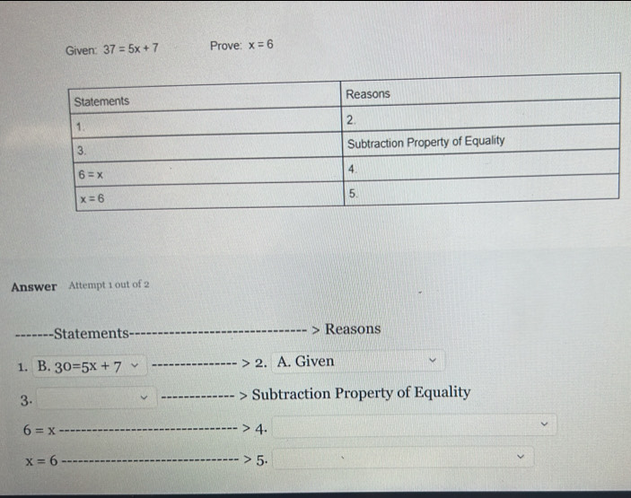 Given: 37=5x+7 Prove: x=6
Answer Attempt 1 out of 2
-Statements Reasons
1. B. 30=5x+7 2. A. Given
3.
Subtraction Property of Equality
6=x
4.
x=6
5.