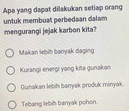 Apa yang dapat dilakukan setiap orang
untuk membuat perbedaan dalam
mengurangi jejak karbon kita?
Makan lebih banyak daging
Kurangi energi yang kita gunakan
Gunakan lebih banyak produk minyak.
Tebang lebih banyak pohon.