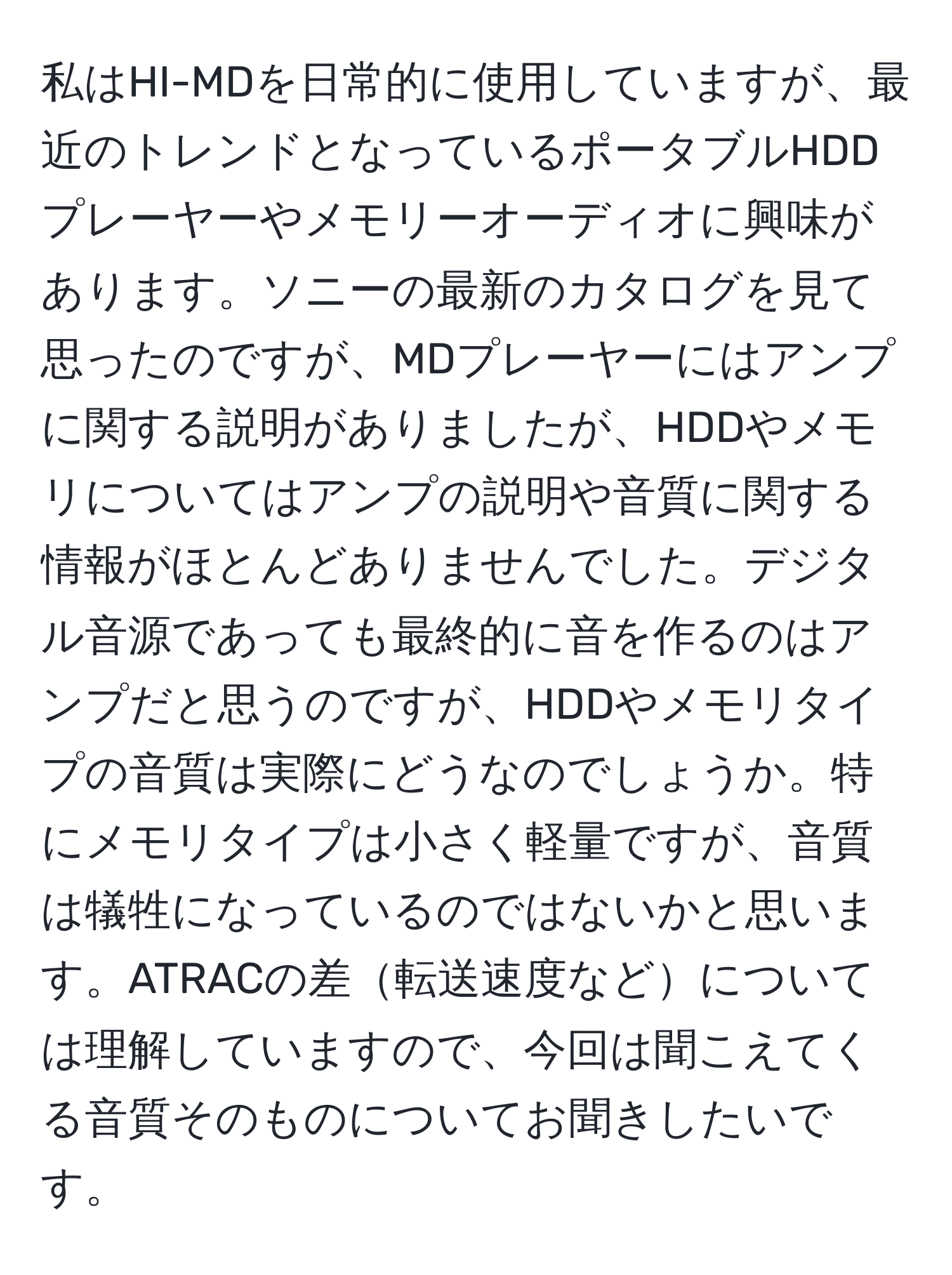 私はHI-MDを日常的に使用していますが、最近のトレンドとなっているポータブルHDDプレーヤーやメモリーオーディオに興味があります。ソニーの最新のカタログを見て思ったのですが、MDプレーヤーにはアンプに関する説明がありましたが、HDDやメモリについてはアンプの説明や音質に関する情報がほとんどありませんでした。デジタル音源であっても最終的に音を作るのはアンプだと思うのですが、HDDやメモリタイプの音質は実際にどうなのでしょうか。特にメモリタイプは小さく軽量ですが、音質は犠牲になっているのではないかと思います。ATRACの差転送速度などについては理解していますので、今回は聞こえてくる音質そのものについてお聞きしたいです。