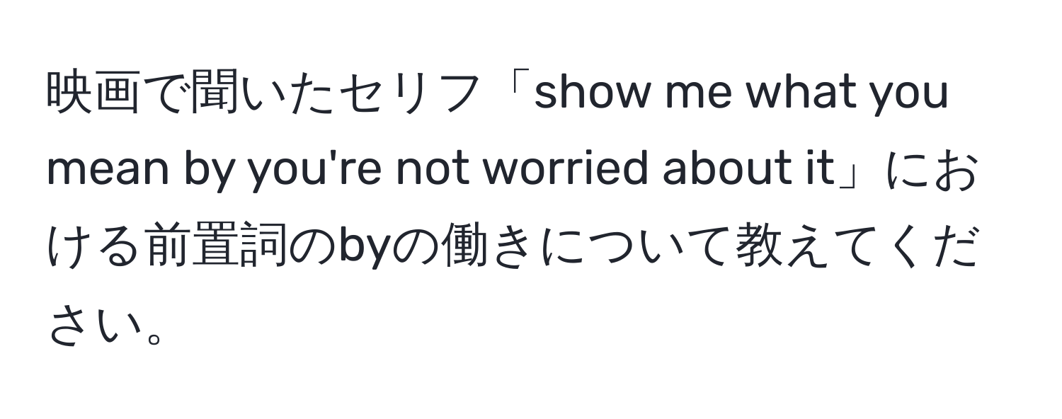 映画で聞いたセリフ「show me what you mean by you're not worried about it」における前置詞のbyの働きについて教えてください。