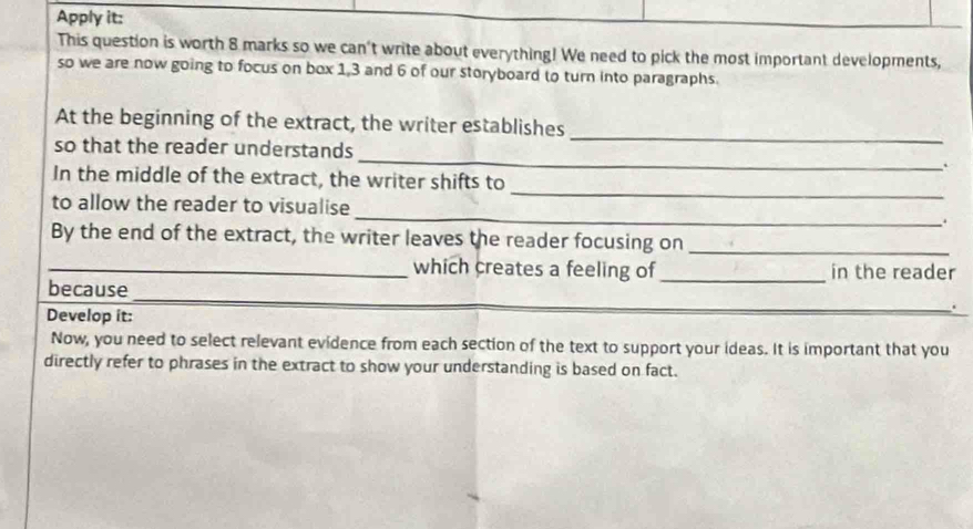 Apply it: 
This question is worth 8 marks so we can't write about everything! We need to pick the most important developments, 
so we are now going to focus on box 1, 3 and 6 of our storyboard to turn into paragraphs. 
_ 
At the beginning of the extract, the writer establishes 
so that the reader understands _. 
_ 
In the middle of the extract, the writer shifts to 
to allow the reader to visualise _. 
By the end of the extract, the writer leaves the reader focusing on_ 
_which creates a feeling of_ in the reader 
because 
_ 
Develop it: 
_ 
Now, you need to select relevant evidence from each section of the text to support your ideas. It is important that you 
directly refer to phrases in the extract to show your understanding is based on fact.