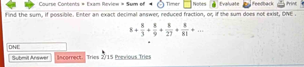 Course Contents » Exam Review » Sum of Timer Notes Evaluate Feedback Print 
Find the sum, if possible. Enter an exact decimal answer, reduced fraction, or, if the sum does not exist, DNE .
8+ 8/3 + 8/9 + 8/27 + 8/81 +... 
DNE 
Submit Answer Incorrect. Tries 2/15 Previous Tries