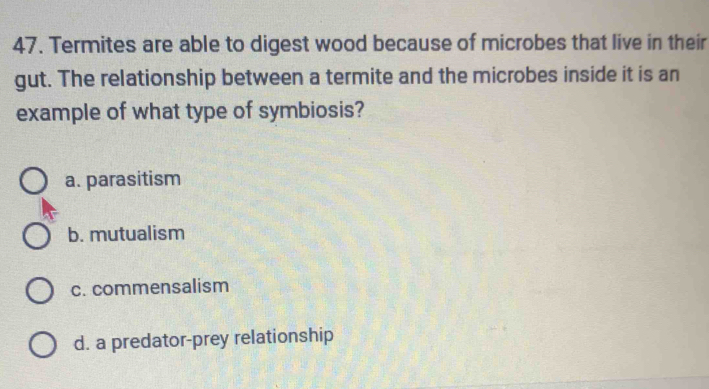 Termites are able to digest wood because of microbes that live in their
gut. The relationship between a termite and the microbes inside it is an
example of what type of symbiosis?
a. parasitism
b. mutualism
c. commensalism
d. a predator-prey relationship