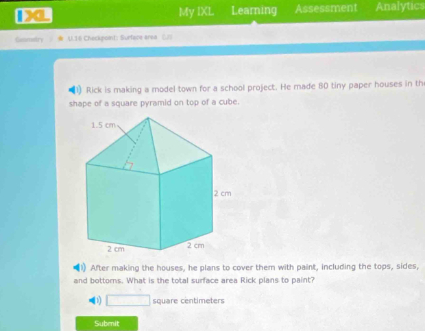 Da My IXL Learning Assessment Analytics
Genmetry U.16 Checkpoint: Surface area __
Rick is making a model town for a school project. He made 80 tiny paper houses in th
shape of a square pyramid on top of a cube.
After making the houses, he plans to cover them with paint, including the tops, sides,
and bottoms. What is the total surface area Rick plans to paint?
D) □ square centimeters
Submit