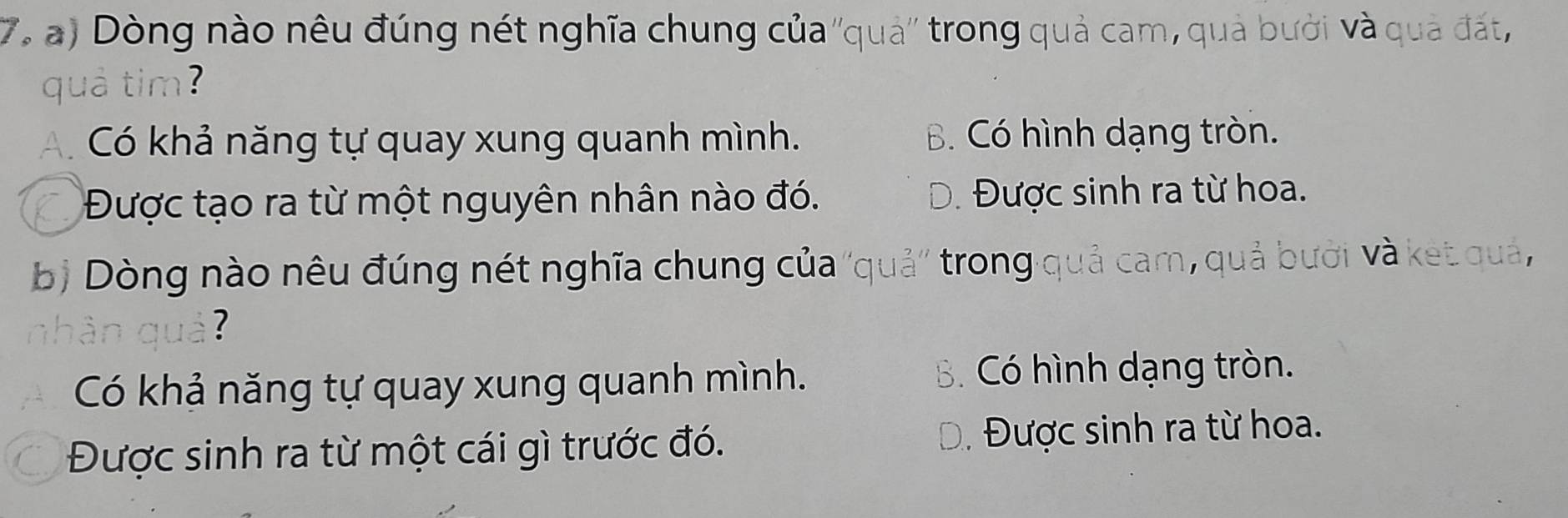 7, a) Dòng nào nêu đúng nét nghĩa chung của ''quả'' trong quả cam, quả bưởi và quả đất,
quả tim?
A. Có khả năng tự quay xung quanh mình. B. Có hình dạng tròn.
Được tạo ra từ một nguyên nhân nào đó. Đ. Được sinh ra từ hoa.
bị Dòng nào nêu đúng nét nghĩa chung của ''quả'' trong quả cam, quả bưới và ket quả,
ân quả?
Có khả năng tự quay xung quanh mình. B. Có hình dạng tròn.
Được sinh ra từ một cái gì trước đó. Đ. Được sinh ra từ hoa.