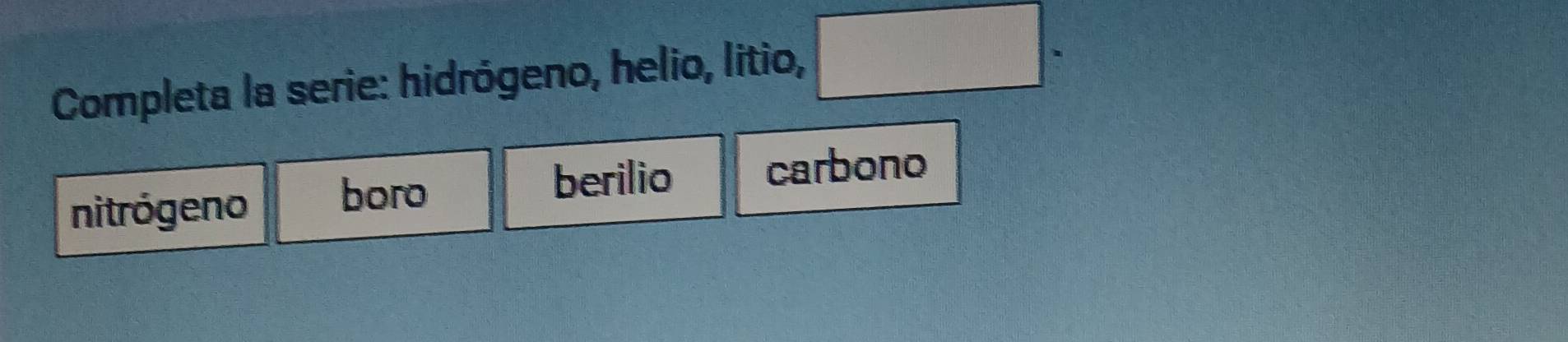 Completa la serie: hidrógeno, helio, litio, □ . 
berilio 
nitrógeno boro carbono