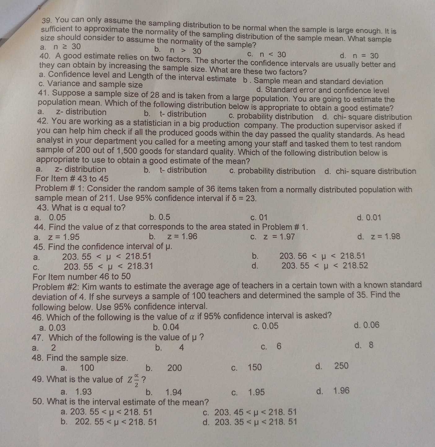 You can only assume the sampling distribution to be normal when the sample is large enough. It is
sufficient to approximate the normality of the sampling distribution of the sample mean. What sample
size should consider to assume the normality of the sample?
a. n≥ 30
b. n>30
C. n<30</tex> d. n=30
40. A good estimate relies on two factors. The shorter the confidence intervals are usually better and
they can obtain by increasing the sample size. What are these two factors?
a. Confidence level and Length of the interval estimate b. Sample mean and standard deviation
c. Variance and sample size
d. Standard error and confidence level
41. Suppose a sample size of 28 and is taken from a large population. You are going to estimate the
population mean. Which of the following distribution below is appropriate to obtain a good estimate?
a. z- distribution b. t- distribution c. probability distribution d. chi- square distribution
42. You are working as a statistician in a big production company. The production supervisor asked if
you can help him check if all the produced goods within the day passed the quality standards. As head
analyst in your department you called for a meeting among your staff and tasked them to test random 
sample of 200 out of 1,500 goods for standard quality. Which of the following distribution below is
appropriate to use to obtain a good estimate of the mean?
a. z- distribution b. t- distribution c. probability distribution d. chi- square distribution
For Item # 43 to 45
Problem # 1: Consider the random sample of 36 items taken from a normally distributed population with
sample mean of 211. Use 95% confidence interval if delta =23.
43. What is α equal to?
a. 0.05 b. 0.5 c.01 d. 0.01
44. Find the value of z that corresponds to the area stated in Problem # 1.
a. z=1.95 b. z=1.96 C. z=1.97 d. z=1.98
45. Find the confidence interval of μ.
a. 203.55 <218.51 b. 203.56 <218.51
C. 203.55 <218.31 d. 203.55 <218.52
For Item number 46 to 50
Problem #2: Kim wants to estimate the average age of teachers in a certain town with a known standard
deviation of 4. If she surveys a sample of 100 teachers and determined the sample of 35. Find the
following below. Use 95% confidence interval.
46. Which of the following is the value of α if 95% confidence interval is asked?
a. 0.03 b. 0.04 c. 0.05 d. 0.06
47. Which of the following is the value of μ ?
a. 2 b.  4 c. 6 d、 8
48. Find the sample size.
a. 100 b. 200 c. 150 d. 250
49. What is the value of Z alpha /2  ?
a. 1.93 b. 1.94 c. 1.95 d. 1.96
50. What is the interval estimate of the mean?
a. 203.55 <218.51 C. 203.45 <218.51
b. 202.55 <218.51 d. 203.35 <218.51