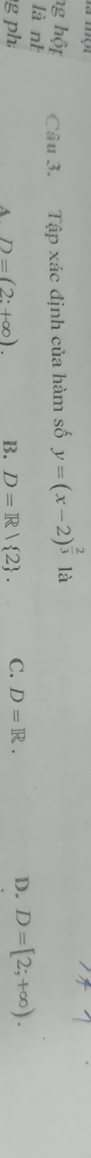 hg hộp Câu 3. Tập xác định của hàm số y=(x-2)^ 2/3 la
lànì
g ph D=(2:+∈fty ). B. D=R| 2. 
A
C. D=R.
D. D=[2;+∈fty ).