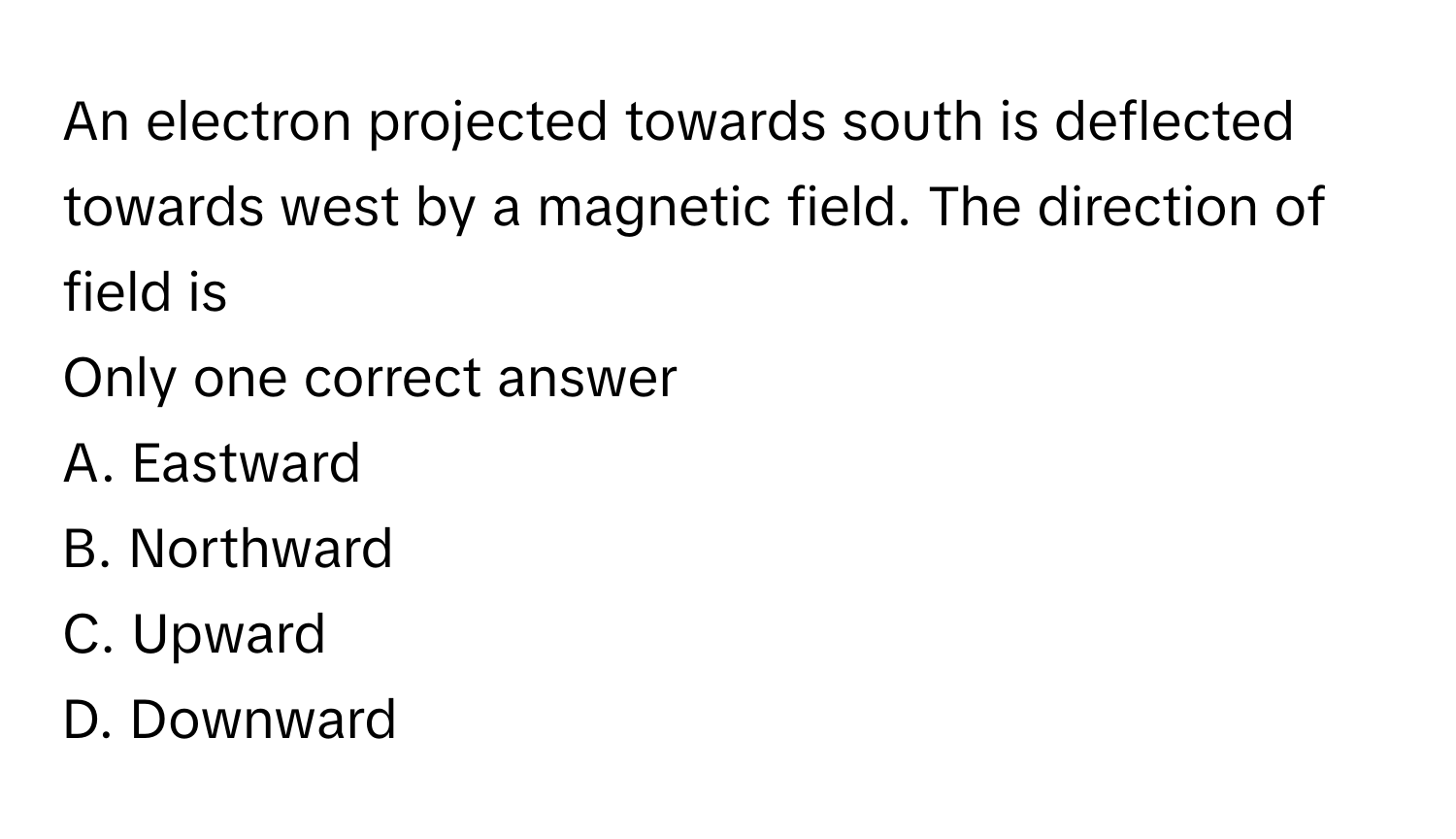 An electron projected towards south is deflected towards west by a magnetic field. The direction of field is 
Only one correct answer

A. Eastward
B. Northward
C. Upward
D. Downward