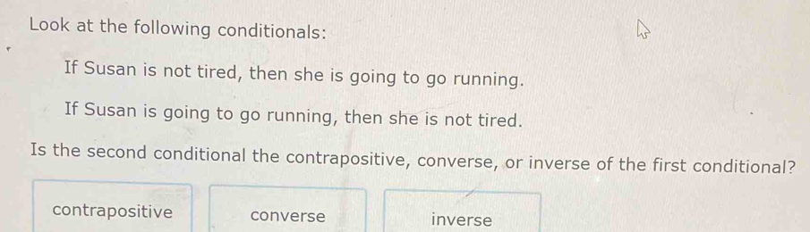 Look at the following conditionals:
If Susan is not tired, then she is going to go running.
If Susan is going to go running, then she is not tired.
Is the second conditional the contrapositive, converse, or inverse of the first conditional?
contrapositive converse inverse