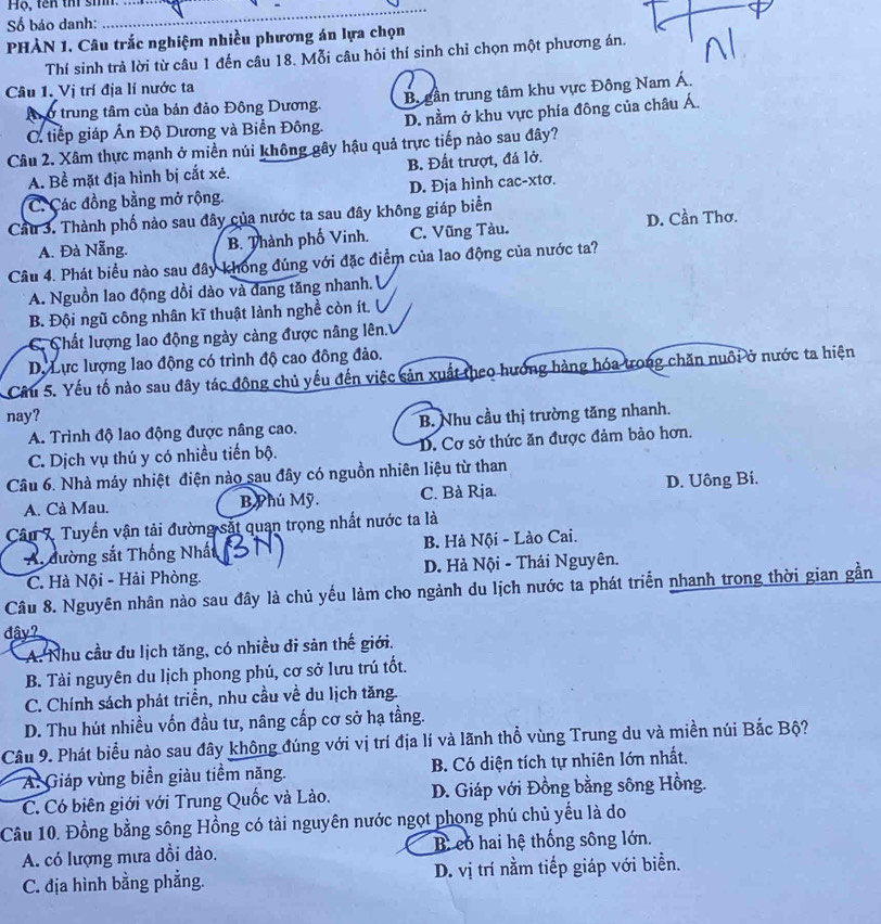 Hộ, tên thi sih.
Số báo danh:
PHÀN 1. Câu trắc nghiệm nhiều phương án lựa chọn
Thí sinh trả lời từ câu 1 đến câu 18. Mỗi câu hỏi thí sinh chỉ chọn một phương án,
Câu 1. Vị trí địa lí nước ta
Anở trung tâm của bản đảo Đông Dương. B gần trung tâm khu vực Đông Nam Á.
C. tiếp giáp Ấn Độ Dương và Biển Đông. D. nằm ở khu vực phía đông của châu Á.
Câu 2. Xâm thực mạnh ở miền núi không gây hậu quả trực tiếp nào sau đây?
A. Bề mặt địa hình bị cắt xẻ. B. Đất trượt, đá lở.
C. Các đồng bằng mở rộng. D. Địa hình cac-xtơ.
Cầu 3. Thành phố nảo sau đây của nước ta sau đây không giáp biển
A. Đà Nẵng. B. Thành phố Vinh. C. Vũng Tàu. D. Cần Thơ.
Câu 4. Phát biểu nào sau đây không đúng với đặc điểm của lao động của nước ta?
A. Nguồn lao động dồi dào và đang tăng nhanh.
B. Đội ngũ công nhân kĩ thuật lành nghề còn ít.
C  Chất lượng lao động ngày càng được nâng lên.
D. Lực lượng lao động có trình độ cao đông đảo.
Cầu 5. Yếu tố nào sau đây tác động chủ yếu đến việc sản xuất theo hướng hàng hóa trong chăn nuôi ở nước ta hiện
nay?
A. Trình độ lao động được nâng cao. B. Nhu cầu thị trường tăng nhanh.
C. Dịch vụ thú y có nhiều tiến bộ. D. Cơ sở thức ăn được đảm bảo hơn.
Câu 6. Nhà máy nhiệt điện nào sau đây có nguồn nhiên liệu từ than
A. Cà Mau. B Phú Mỹ. C. Bà Rịa. D. Uông Bí.
Câu 7 Tuyến vận tải đường sắt quan trọng nhất nước ta là
A. dường sắt Thống Nhất B. Hà Nội - Lào Cai.
C. Hà Nội - Hải Phòng. D. Hả Nội - Thái Nguyên.
Câu 8. Nguyên nhân nào sau đây là chủ yếu làm cho ngành du lịch nước ta phát triển nhanh trong thời gian gần
đây?
A. Nhu cầu du lịch tăng, có nhiều đi sản thế giới.
B. Tài nguyên du lịch phong phú, cơ sở lưu trú tốt.
C. Chính sách phát triển, nhu cầu về du lịch tăng.
D. Thu hút nhiều vốn đầu tư, nâng cấp cơ sở hạ tầng.
Câu 9. Phát biểu nào sau đây không đúng với vị trí địa lí và lãnh thổ vùng Trung du và miền núi Bắc Bộ?
A. Giáp vùng biển giàu tiềm năng.  B. Có diện tích tự nhiên lớn nhất.
C. Có biên giới với Trung Quốc và Lào. D. Giáp với Đồng bằng sông Hồng.
Câu 10. Đồng bằng sông Hồng có tài nguyên nước ngọt phong phú chủ yếu là do
A. có lượng mưa dồi dào. B có hai hệ thống sông lớn.
C. địa hình bằng phẳng. D. vị trí nằm tiếp giáp với biển.