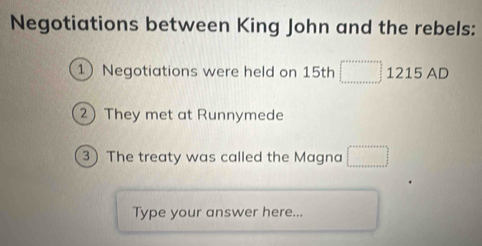 Negotiations between King John and the rebels: 
1)Negotiations were held on 15th □ 1215 AD 
2) They met at Runnymede 
3 The treaty was called the Magna □^(□)
Type your answer here...