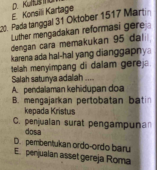 Kultus inul
E. Konsili Kartage
20. Pada tanggal 31 Oktober 1517 Martin
Luther mengadakan reformasi gereja
dengan cara memakukan 95 dali 
karena ada hal-hal yang dianggapnya
telah menyimpang di dalam gereja.
Salah satunya adalah ....
A. pendalaman kehidupan doa
B. mengajarkan pertobatan batin
kepada Kristus
C. penjualan surat pengampunan
dosa
D. pembentukan ordo-ordo baru
E. penjualan asset gereja Roma