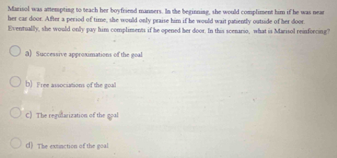 Marisol was attempting to teach her boyfriend manners. In the beginning, she would compliment him if he was near
her car door. After a period of time, she would only praise him if he would wait patiently outside of her door.
Eventually, she would only pay him compliments if he opened her door. In this scenario, what is Marisol reinforcing?
a) Successive approximations of the goal
b) Free associations of the goal
C) The regularization of the goal
() The extinction of the goal