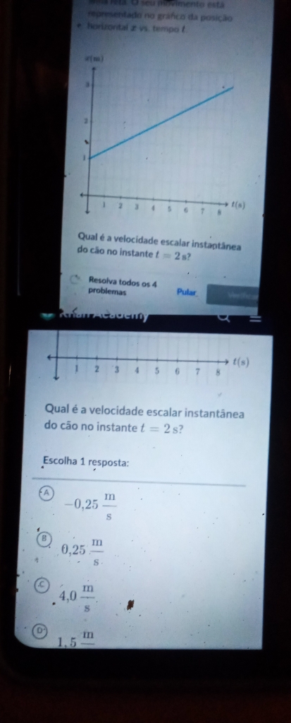 a is ta O seu movimento está
representado no gráfco da posição
horizontal æ vs. tempo t
Qual é a velocidade escalar instantânea
do cão no instante t=2 s?
Resoiva todos os 4
problemas Pular Verth=
Qual é a velocidade escalar instantânea
do cão no instante t=2s
Escolha 1 resposta:
-0,25 m/s 
0,25 m/s 
a 4,0 m/s .
D 1.5^m