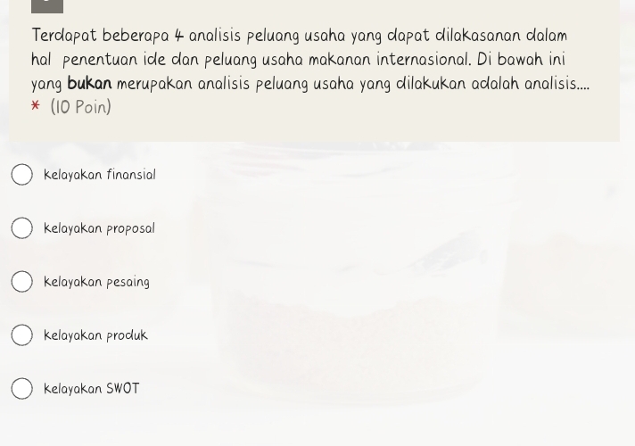 Terdapat beberapa 4 analisis peluang usaha yang dapat dilakasanan dalam
hal penentuan ide dan peluang usaha makanan internasional. Di bawah ini
yang bukan merupakan analisis peluang usaha yang dilakukan adalah analisis.....
* (10 Poin)
kelayakan finansial
kelayakan proposal
kelayakan pesaing
kelayakan produk
kelayakan SWOT