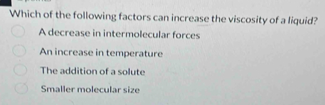 Which of the following factors can increase the viscosity of a liquid?
A decrease in intermolecular forces
An increase in temperature
The addition of a solute
Smaller molecular size