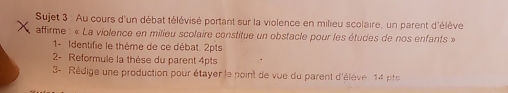 Sujet 3 : Au cours d'un débat télévisé portant sur la violence en milieu scolaire, un parent d'élève 
affirme : « La violence en milieu scolaire constitue un obstacle pour les études de nos enfants » 
1- Identifie le thème de ce débat. 2pts 
2- Reformule la thèse du parent 4pts 
3- Rédige une production pour étayer le point de vue du parent d'élève 14 e