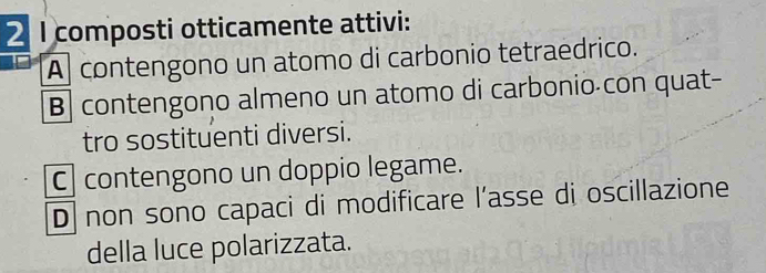 composti otticamente attivi:
A contengono un atomo di carbonio tetraedrico.
B| contengono almeno un atomo di carbonio con quat-
tro sostituenti diversi.
C contengono un doppio legame.
D non sono capaci di modificare l’asse di oscillazione
della luce polarizzata.