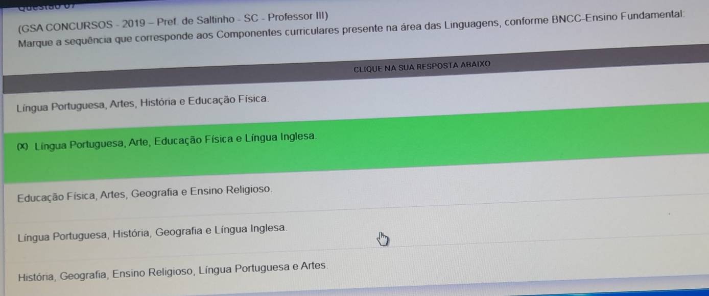 (GSA CONCURSOS - 2019 - Pref. de Saltinho - SC - Professor III)
Marque a sequência que corresponde aos Componentes curriculares presente na área das Linguagens, conforme BNCC-Ensino Fundamental:
CLIQUE NA SUA RESPOSTA ABAIXO
Língua Portuguesa, Artes, História e Educação Física.
(*) Língua Portuguesa, Arte, Educação Física e Língua Inglesa.
Educação Física, Artes, Geografia e Ensino Religioso.
Língua Portuguesa, História, Geografia e Língua Inglesa.
História, Geografia, Ensino Religioso, Língua Portuguesa e Artes.