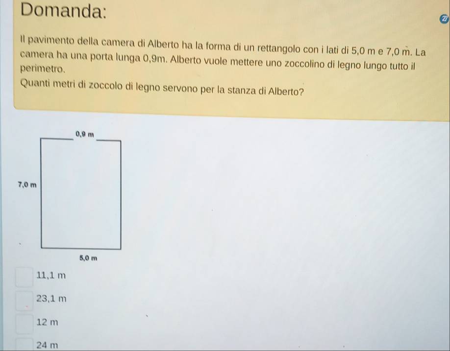 Domanda:
Il pavimento della camera di Alberto ha la forma di un rettangolo con i lati di 5,0 m e 7,0 m. La
camera ha una porta lunga 0,9m. Alberto vuole mettere uno zoccolino di legno lungo tutto il
perimetro.
Quanti metri di zoccolo di legno servono per la stanza di Alberto?
11,1 m
23,1 m
12 m
24 m