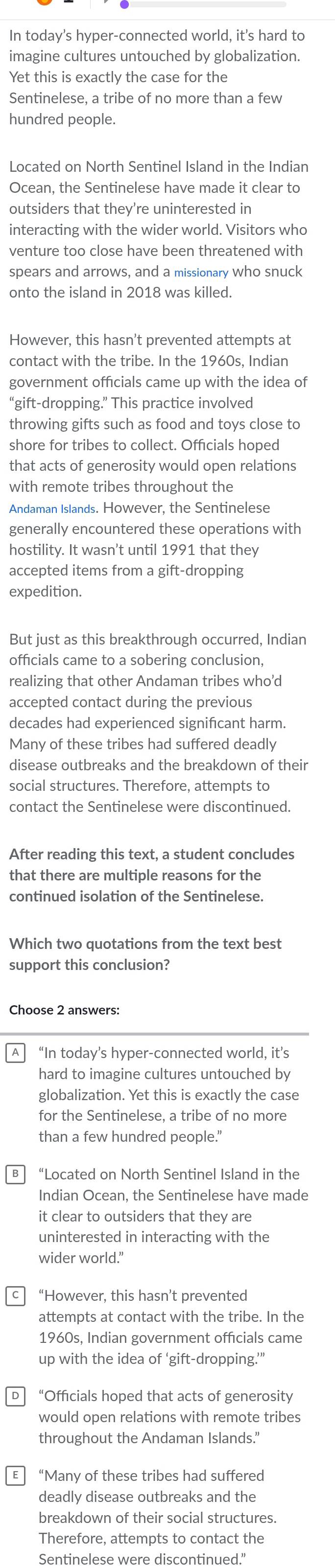 In today's hyper-connected world, it's hard to
imagine cultures untouched by globalization.
Yet this is exactly the case for the
Sentinelese, a tribe of no more than a few
hundred people.
Located on North Sentinel Island in the Indian
Ocean, the Sentinelese have made it clear to
outsiders that they’re uninterested in
interacting with the wider world. Visitors who
venture too close have been threatened with
spears and arrows, and a missionary who snuck
onto the island in 2018 was killed.
However, this hasn’t prevented attempts at
contact with the tribe. In the 1960s, Indian
government officials came up with the idea of
“gift-dropping.” This practice involved
throwing gifts such as food and toys close to
shore for tribes to collect. Officials hoped
that acts of generosity would open relations
with remote tribes throughout the
Andaman Islands. However, the Sentinelese
generally encountered these operations with
hostility. It wasn't until 1991 that they
accepted items from a gift-dropping
expedition.
But just as this breakthrough occurred, Indian
officials came to a sobering conclusion,
realizing that other Andaman tribes who’d
accepted contact during the previous
decades had experienced significant harm.
Many of these tribes had suffered deadly
disease outbreaks and the breakdown of their
social structures. Therefore, attempts to
contact the Sentinelese were discontinued.
After reading this text, a student concludes
that there are multiple reasons for the
continued isolation of the Sentinelese.
Which two quotations from the text best
support this conclusion?
Choose 2 answers:
“In today’s hyper-connected world, it’s
hard to imagine cultures untouched by
globalization. Yet this is exactly the case
for the Sentinelese, a tribe of no more
than a few hundred people."
в “Located on North Sentinel Island in the
Indian Ocean, the Sentinelese have made
it clear to outsiders that they are
uninterested in interacting with the
wider world.”
“However, this hasn’t prevented
attempts at contact with the tribe. In the
1960s, Indian government officials came
up with the idea of ‘gift-dropping.’”
“Officials hoped that acts of generosity
would open relations with remote tribes
throughout the Andaman Islands."
“Many of these tribes had suffered
deadly disease outbreaks and the
breakdown of their social structures.
Therefore, attempts to contact the
Sentinelese were discontinued.”