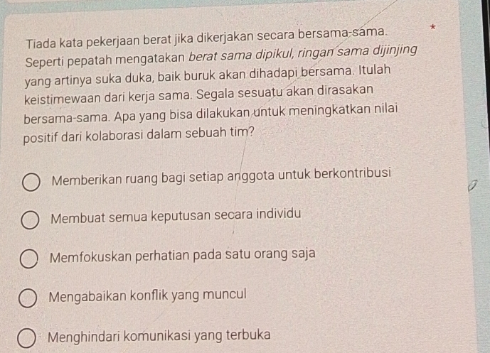 Tiada kata pekerjaan berat jika dikerjakan secara bersama-sama. *
Seperti pepatah mengatakan berat sama dipikul, ringan sama dijinjing
yang artinya suka duka, baik buruk akan dihadapi bersama. Itulah
keistimewaan dari kerja sama. Segala sesuatu akan dirasakan
bersama-sama. Apa yang bisa dilakukan untuk meningkatkan nilai
positif dari kolaborasi dalam sebuah tim?
Memberikan ruang bagi setiap anggota untuk berkontribusi
Membuat semua keputusan secara individu
Memfokuskan perhatian pada satu orang saja
Mengabaikan konflik yang muncul
Menghindari komunikasi yang terbuka