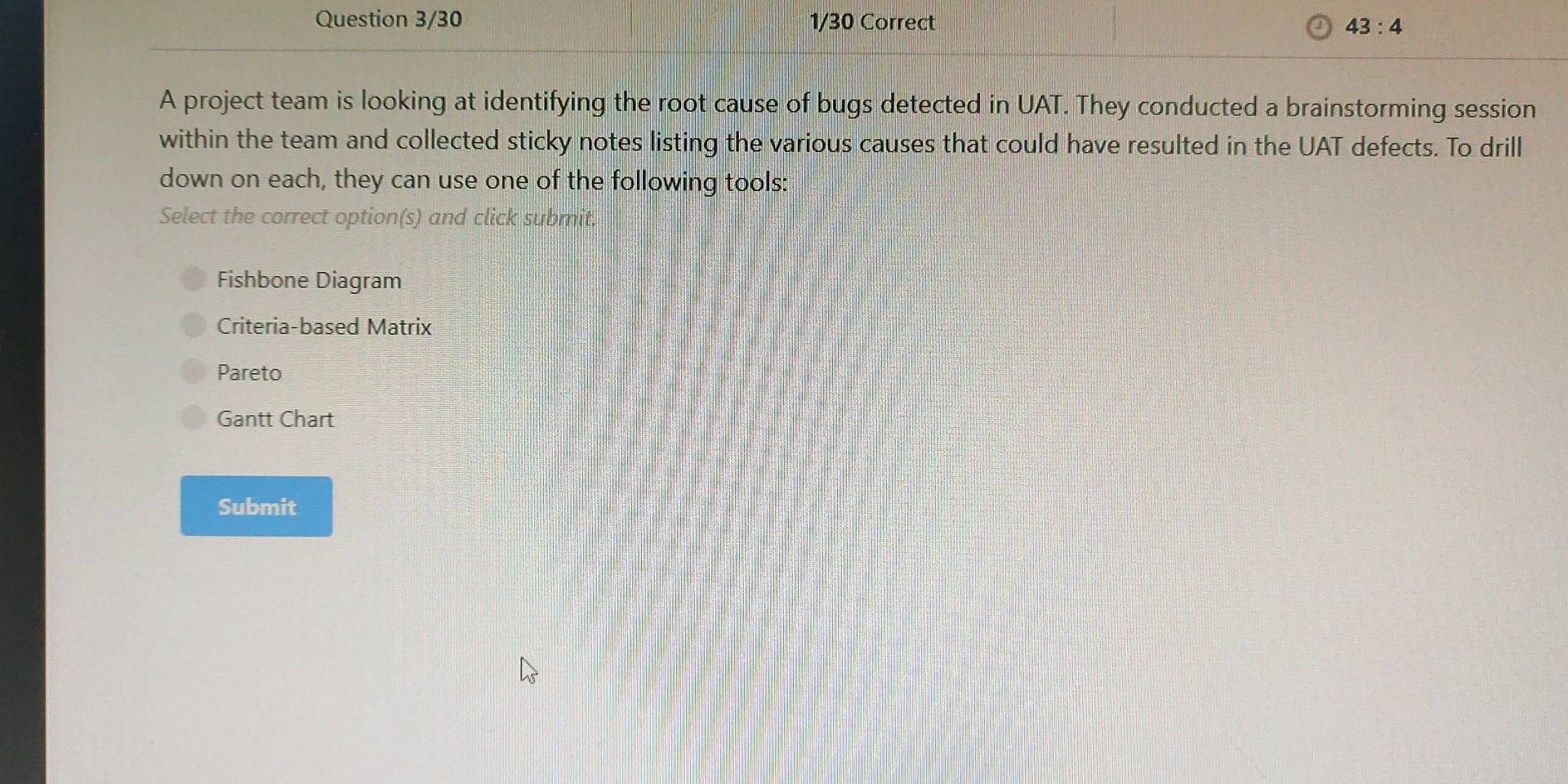 Question 3/30 1/30 Correct 43:4 
A project team is looking at identifying the root cause of bugs detected in UAT. They conducted a brainstorming session
within the team and collected sticky notes listing the various causes that could have resulted in the UAT defects. To drill
down on each, they can use one of the following tools:
Select the correct option(s) and click submit.
Fishbone Diagram
Criteria-based Matrix
Pareto
Gantt Chart
Submit