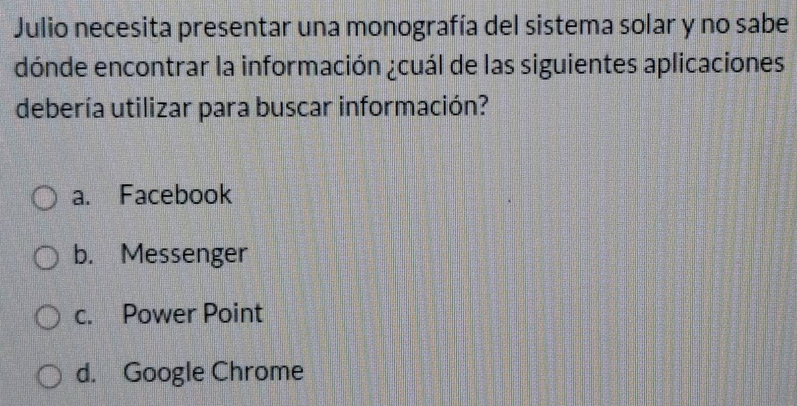 Julio necesita presentar una monografía del sistema solar y no sabe
dónde encontrar la información ¿cuál de las siguientes aplicaciones
debería utilizar para buscar información?
a. Facebook
b. Messenger
c. Power Point
d. Google Chrome