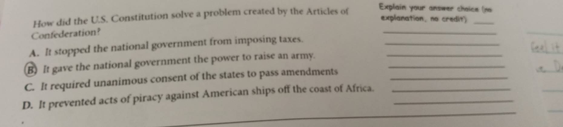 How did the U.S. Constitution solve a problem created by the Articles of 
Explain your answer choice (no 
explanation, no credit)_ 
Confederation? 
_ 
_ 
A. It stopped the national government from imposing taxes._ 
_ 
B) It gave the national government the power to raise an army.__ 
_ 
_ 
C. It required unanimous consent of the states to pass amendments_ 
_ 
_ 
D. It prevented acts of piracy against American ships off the coast of Africa.__