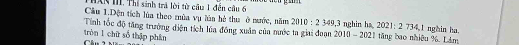 giam 
IAN III. Thí sinh trả lời từ câu 1 đến câu 6 
Câu 1.Dện tích lúa theo mùa vụ lúa hè thu ở nước, năm 2010:2349, 3 3 nghìn ha, 2021 : 2734, 1 1 nghìn ha. 
Tính tốc độ tăng trưởng diện tích lúa đông xuân của nước ta giai đoạn 2010-2021 tăng bao nhiêu %. Làm 
tròn 1 chữ số thập phân 
Câu