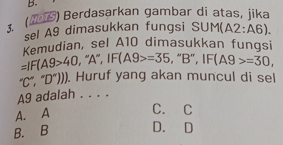 (101S) Berdasarkan gambar dí atas, jika
3. 
sel A9 dimasukkan fungsi S | M(A2:A6). 
Kemudian, sel A10 dimasukkan fungsi
=IF(A9>40 , "A" , IF(A9>=35 , “ B ”, IF (A9>=30, 
1 C”, “ D ”))). Huruf yang akan muncul di sel
A9 adalah . . . .
A. A
C. C
B. B
D. D