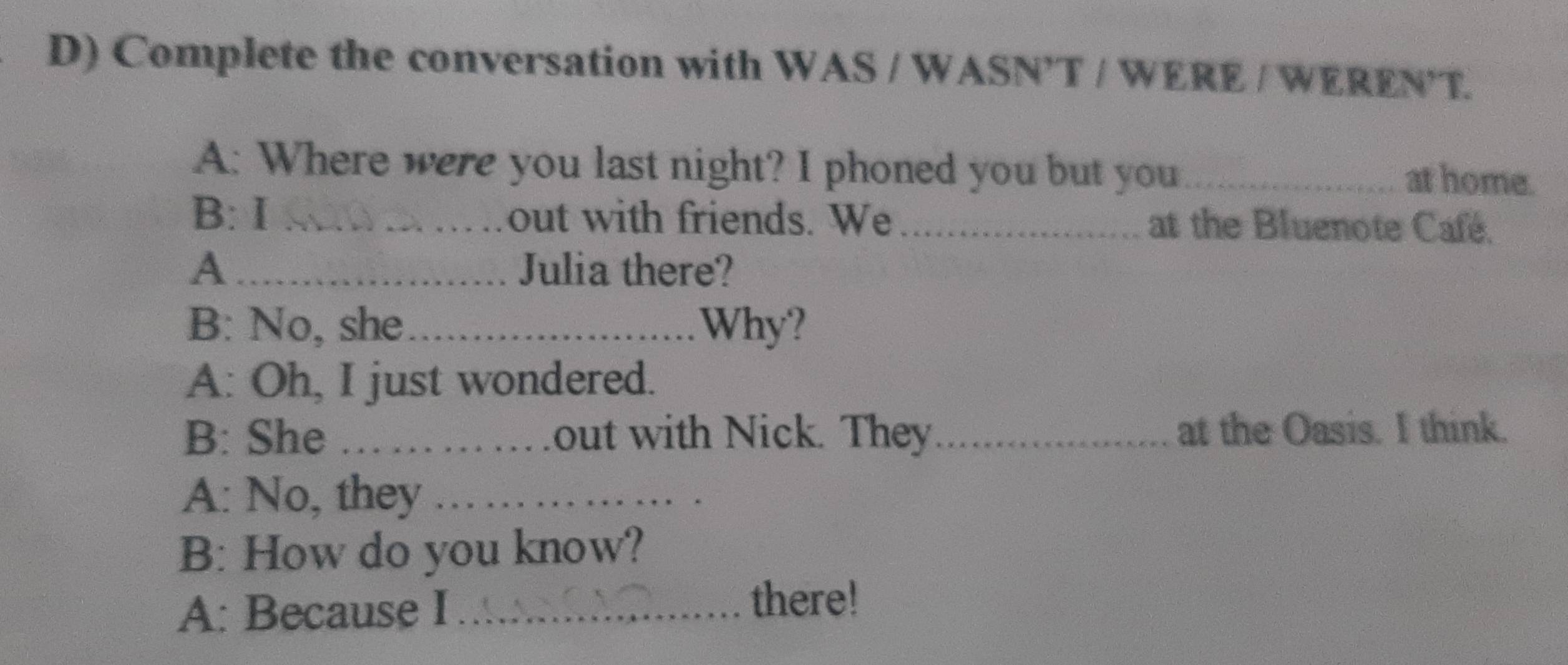 Complete the conversation with WAS / WASN’T / WERE / WEREN T. 
A: Where were you last night? I phoned you but you at home. 
B: I _out with friends. We_ at the Bluenote Café. 
A_ Julia there? 
B: No, she_ Why? 
A: Oh, I just wondered. 
B: She _out with Nick. They_ at the Oasis. I think. 
A: No, they_ 
B: How do you know? 
A: Because I_ 
there!