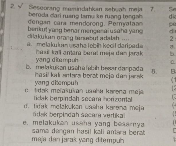 √ Seseorang memindahkan sebuah meja 7. Se
beroda dari ruang tamu ke ruang tengah dia
dengan cara mendorong. Pernyataan pe
berikut yang benar mengenai usaha yang di
dilakukan orang tersebut adalah ....
2:
a. melakukan usaha lebih kecil daripada a.
hasil kali antara berat meja dan jarak b.
yang ditempuh C.
b. melakukan usaha lebih besar daripada 8. B
hasil kali antara berat meja dan jarak (1
yang ditempuh
c. tidak melakukan usaha karena meja (2
tidak berpindah secara horizontal
d. tidak melakukan usaha karena meja (
tidak berpindah secara vertikal
C
e. melakukan usaha yang besarnya 
sama dengan hasil kali antara berat
meja dan jarak yang ditempuh
t