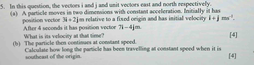 In this question, the vectors i and j and unit vectors east and north respectively. 
(a) A particle moves in two dimensions with constant acceleration. Initially it has 
position vector 3i+2j m relative to a fixed origin and has initial velocity i+jms^(-1). 
After 4 seconds it has position vector 7i-4jm. 
What is its velocity at that time? [4] 
(b) The particle then continues at constant speed. 
Calculate how long the particle has been travelling at constant speed when it is 
southeast of the origin. [4]