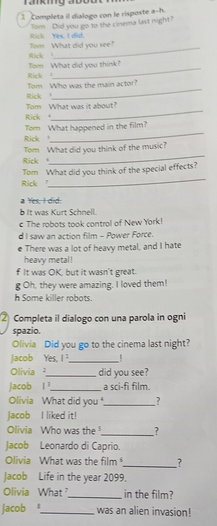 rankiy abou
1 Completa il dialogo con le risposte a-h.
Tom Did you go to the cinema last night?
Rick Yes, I did.
Tom What did you see?
Rick 
Tom What did you think?
Rick 
_
_
Tom Who was the main actor?
Rick 
Tom What was it about?
Rick 
_
Tom What happened in the film?
Rick 
_
Tom What did you think of the music?
Rick 
_
Tom What did you think of the special effects?
Rick
_
a Yes, I did.
b It was Kurt Schnell.
c The robots took control of New York!
d I saw an action film - Power Force.
e There was a lot of heavy metal, and I hate
heavy metal!
f It was OK, but it wasn’t great.
g Oh, they were amazing. I loved them!
h Some killer robots.
② Completa il dialogo con una parola in ogni
spazio.
Olivia Did you go to the cinema last night?
Jacob Yes, I '._
Olivia ²_ did you see?
Jacob 1^3 _a sci-fi film.
Olivia What did you _?
Jacob I liked it!
Olivia Who was the _?
Jacob Leonardo di Caprio.
Olivia What was the film _?
Jacob Life in the year 2099.
Olivia What ?_ in the film?
Jacob 8_ was an alien invasion!