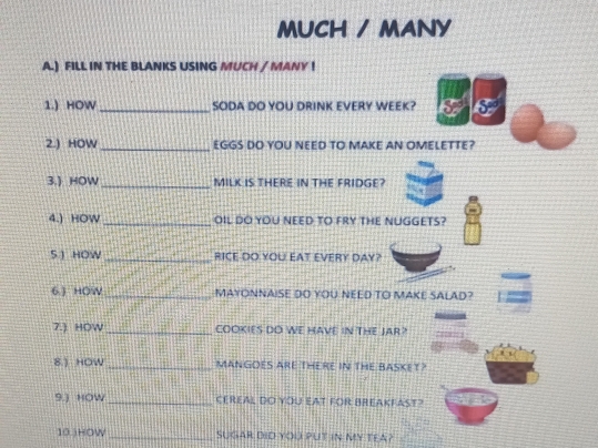 MUCH / MANY 
A.) FILL IN THE BLANKS USING MUCH / MANY ! 
1.) HOW _SODA DO YOU DRINK EVERY WEEK? x:6
2.) HOW _EGGS DO YOU NEED TO MAKE AN OMELETTE? 
3.) HOW_ MILK IS THERE IN THE FRIDGE? 
4.) HOW _OIL DO YOU NEED TO fRY tHE NUGGETS? 
5 ) HOW _RICE DO YOU EAT EVERY DAY? 
6.) HOW _MAYONNAISE DO YOU NEED TO MAKE SALAD? 
7.) HOW _COOKIES DO WE HAVE IN THE JAR ? 
8.) HOW _MANGOES ARE THERE IN THE BASKET? 
9.) HOW _CEREAL DO YOU EAT FOR BREAKFAST? 
10.)HOW _SUGAR DID YOU PUT IN MY TEA?