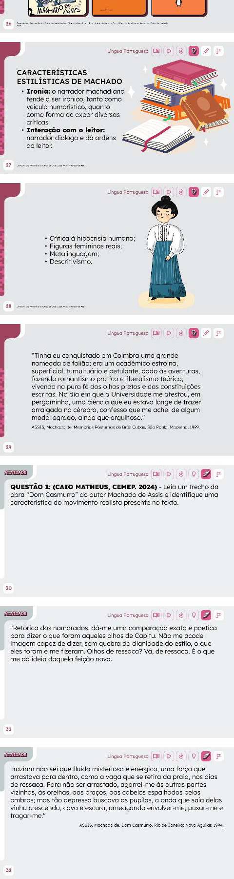 MãG Ado Xs
=
CARACTERÍSTICAS
ESTILÍSTICAS DE MACHAD
• Irênia: o narrador machadia
tende a ser irônico, tanto com
veículo humorístico, quanto
como forma de expor diversa
críticas.
· Interação com o leitor:
ao leitor.
• Figuras femininas reais;
• Metalinguagem;
• Descritivismo,
Língua Portuguesa 
superficial, tumultuário e petulante, dado às aventuras,
fazendo romantismo prático e liberalismo teórico,
vivendo na pura fé dos olhos pretos e das constituições
arraigada no cérebro, confesso que me achei de algum
modo logrado, ainda que orgulhoso."
ATIVIDADE Língua Portuguesa |
obra “Dom Casmurro” do autor Machado de Assis e identifique uma
característica do movimento realista presente no texto.
30
ATIVIDADE
''Retórica dos namorados, dá-me uma comparação exata e poética
para dizer o que foram aqueles olhos de Capitu. Não me acode
İmagem capaz de dizer, sém quebra da dignidade do estilo, o que
eles foram e me fizeram. Olhos de ressaca? Vá, de ressaca. É o que
me dá ideia daquela feição nova.
31
ATIVIDADE
Traziam não sei que fluido misterioso e enérgico, uma força que
arrastava para dentro, como a vaga que se retira da praia, nos dias
de ressaca. Para não ser arrastado, agarrei-me às outras partes
vizinhas, às orelhas, aos braços, aos cabelos espalhados pelos
ombros; mas tão depressa buscava as pupilas, a onda que saía delas
vinha crescendo, cava e escura, ameaçando envolver-me, puxar-me e
tragar-me.'
32