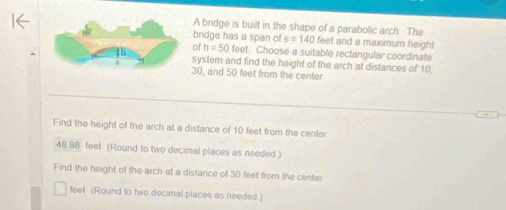 A bridge is built in the shape of a parabolic arch. The 
bridge has a span of s=140 feet and a maximum height 
of h=50fee et. Choose a suitable rectangular coordinate 
system and find the height of the arch at distances of 10
30, and 50 feet from the center 
Find the height of the arch at a distance of 10 feet from the center
48 98 feet (Round to two decimal places as needed ) 
Find the height of the arch at a distance of 30 feet from the center
feet (Round to two decimal places as needed.)