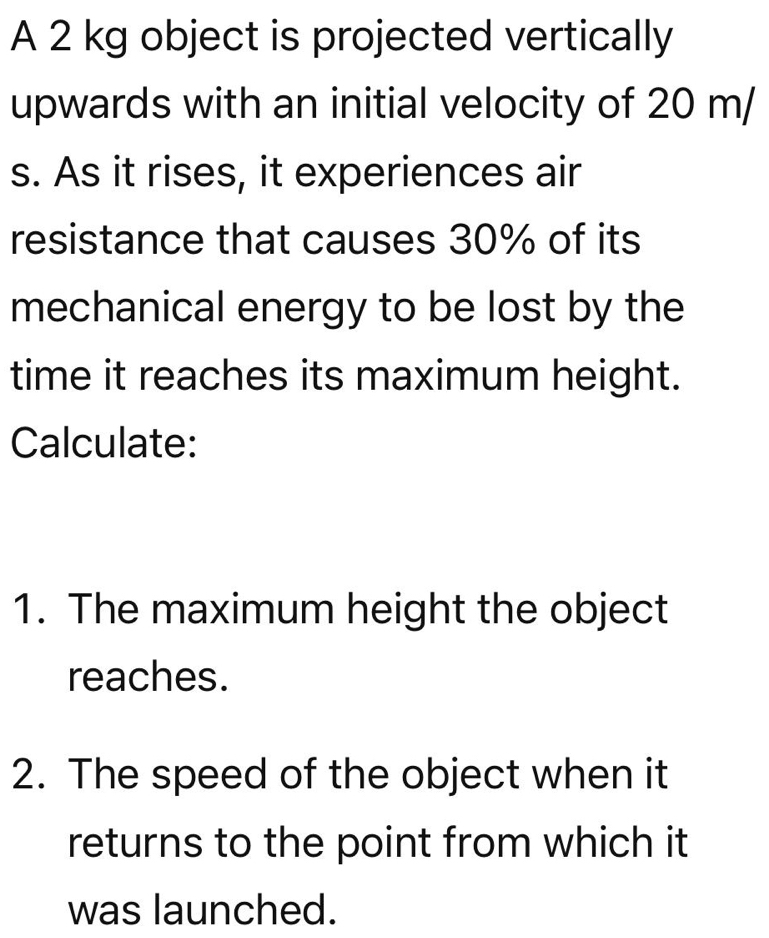 A 2 kg object is projected vertically 
upwards with an initial velocity of 20 m/
s. As it rises, it experiences air 
resistance that causes 30% of its 
mechanical energy to be lost by the 
time it reaches its maximum height. 
Calculate: 
1. The maximum height the object 
reaches. 
2. The speed of the object when it 
returns to the point from which it 
was launched.