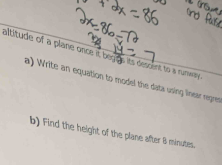 altitude of a plane once it begins its descent to a runway . 
a) Write an equation to model the data using linear regres 
b) Find the height of the plane after 8 minutes.