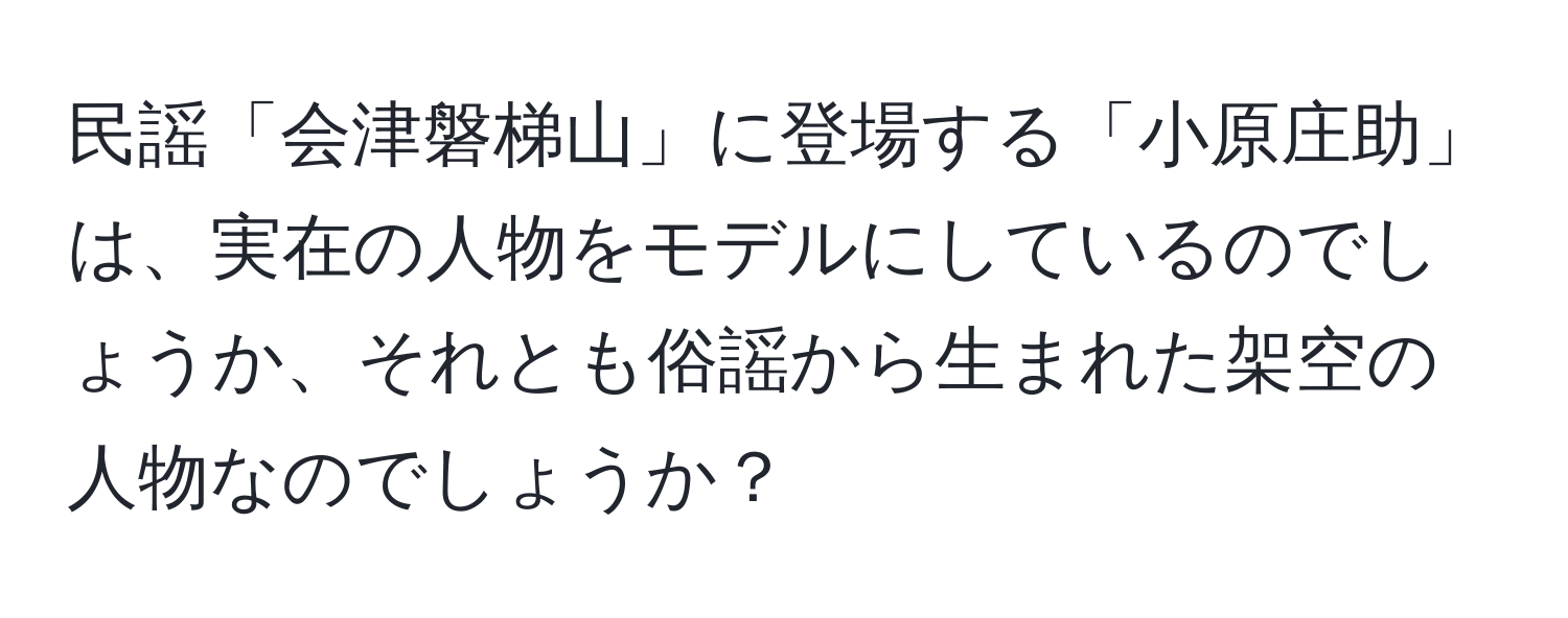 民謡「会津磐梯山」に登場する「小原庄助」は、実在の人物をモデルにしているのでしょうか、それとも俗謡から生まれた架空の人物なのでしょうか？