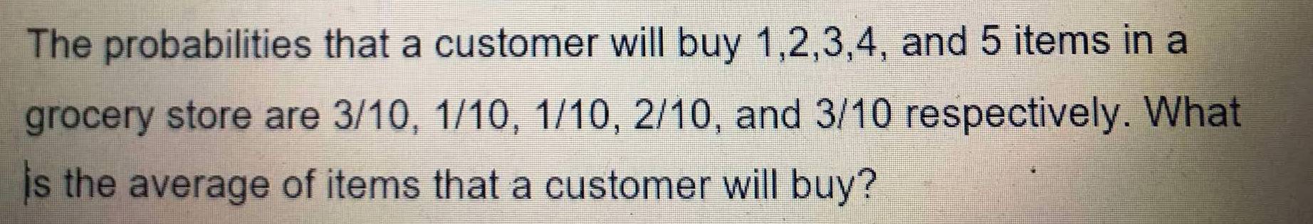 The probabilities that a customer will buy 1, 2, 3, 4, and 5 items in a 
grocery store are 3/10, 1/10, 1/10, 2/10, and 3/10 respectively. What 
js the average of items that a customer will buy?