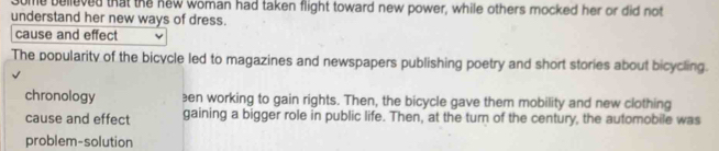 some believed that the new woman had taken flight toward new power, while others mocked her or did not
understand her new ways of dress.
cause and effect
The popularity of the bicycle led to magazines and newspapers publishing poetry and short stories about bicycling.
chronology en working to gain rights. Then, the bicycle gave them mobility and new clothing
cause and effect gaining a bigger role in public life. Then, at the turn of the century, the automobile was
problem-solution