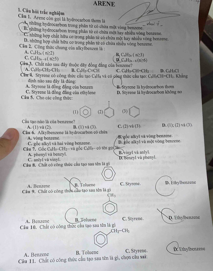 ARENE
1. Câu hỏi trắc nghiệm
Câu 1. Arene còn gọi là hydrocarbon thơm là
A những hydrocarbon trong phân tử có chứa một vòng benzene.
B. những hydrocarbon trong phân tử có chứa một hay nhiều vòng benzene.
C. những hợp chất hữu cơ trong phân tử có chứa một hay nhiều vòng benzene.
D. những hợp chất hữu cơ trong phân tử có chứa nhiều vòng benzene.
Câu 2. Công thức chung của alkylbenzen là :
B. C_nH_2n(n≥ 3)
A. C_nH_2n(n≥ 2) C_nH_2n-6(n≥ 6)
C. C_nH_2n-6(n≥ 5)
D.
Câu 3. Chất nào sau đây thuộc dãy đồng đẳng của benzene?
A. C_6H_5-CH_2-CH_3 B. C_6H_5-Cequiv CH C. C_6H_5-CH=CH_2 D. C_6H_5Cl
Câu 4. Styrene có công thức cấu tạo C₈H₈ và có công thức cấu tạo: C_6H_5CH=CH_2. Khẳng
định nào sau đây là đúng:
A. Styrene là đồng đẳng của benzen B. Styrene là hydrocarbon thơm
C. Styrene là đồng đẳng của ethylene D. Styrene là hydrocarbon không no
Câu 5. Cho các công thức:
(1) (2) (3)
Cầu tạo nào là của benzene?
A. (1) và (2). B. (1) và (3). C. (2) và (3). D. (1); (2) và (3).
Câu 6. Alkylbenzene là hydrocarbon có chứa
A. vòng benzene. B. gốc alkyl và vòng benzene.
C. gốc alkyl và hai vòng benzene. D. gốc alkyl và một vòng benzene.
Câu 7. Gốc C_6H_5-CH_2- và gốc C₆Hs- có tên gọi là
A. phenyl và benzyl. B. vinyl và anlyl.
C. anlyl và vinyl. D. benzyl và phenyl.
Câu 8. Chất có công thức cấu tạo sau tên là gì
A. Benzene B. Toluene C. Styrene. D. Ethylbenzene
Câu 9. Chất có công thức cầu tạo sau tên là gì
CH_3
A. Benzene B. Toluene C. Styrene. D. Ethylbenzene
Câu 10. Chất có công thức cấu tạo sau tên là gì
CH_2-CH_3
A. Benzene B. Toluene C. Styrene. D. Ethylbenzene
Câu 11. Chất có công thức cấu tạo sau tên là gì, chọn câu sai: