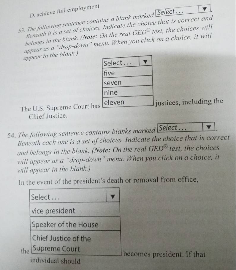 D. achieve full employment
53. The following sentence contains a blank marked Select . . .
Beneath it is a set of choices. Indicate the choice that is correct and
belongs in the blank. (Note: On the real GED^( enclosecircle)1 test, the choices will
appear as a “drop-down” menu. When you click on a choice, it will
appear in the blank.)
The U.S. Supreme Court haustices, including the
Chief Justice.
54. The following sentence contains blanks marked Select . . .
Beneath each one is a set of choices. Indicate the choice that is correct
and belongs in the blank. (Note: On the real GED^( enclosecircle)1 test, the choices
will appear as a “drop-down” menu. When you click on a choice, it
will appear in the blank.)
In the event of the president’s death or removal from office,
t
comes president. If that
individual should