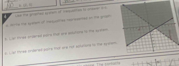 (2,6)
_ 
4_ Use the graphed system of inequalities to answer o-s 
a. Write the system of inequalities represented on the graph: 
b. List three ordered pairs that are solutions to the system. 
c. List three ordered pairs that are not solutions to the system. 
phone. The contacts 50